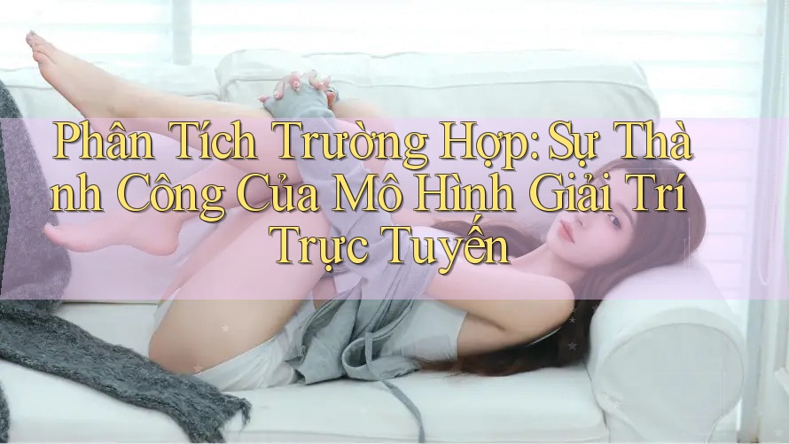 Phân Tích Trường Hợp: Sự Thành Công Của Mô Hình Giải Trí Trực Tuyến Phân Tích Trường Hợp: Sự Thành Công Của Mô Hình Giải Trí Trực Tuyến