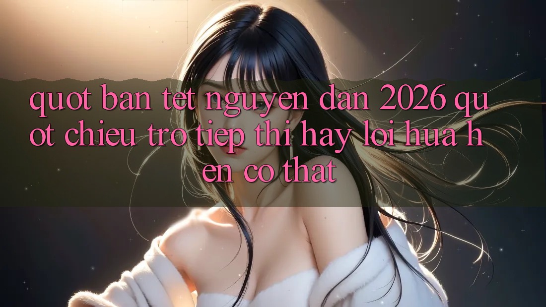 " Bản Tết Nguyên Đán 2026" - Chiêu Trò Tiếp Thị Hay Lời Hứa Hẹn Có Thật?