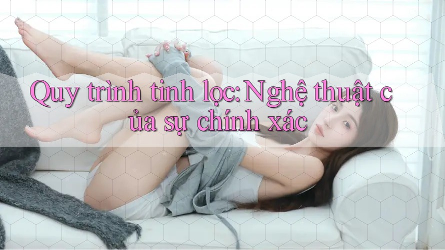 Quy trình tinh lọc: Nghệ thuật của sự chính xác
