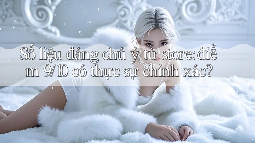 Số liệu đáng chú ý từ store: điểm 9/10 có thực sự chính xác? Số liệu đáng chú ý từ store: điểm 9/10 có thực sự chính xác?