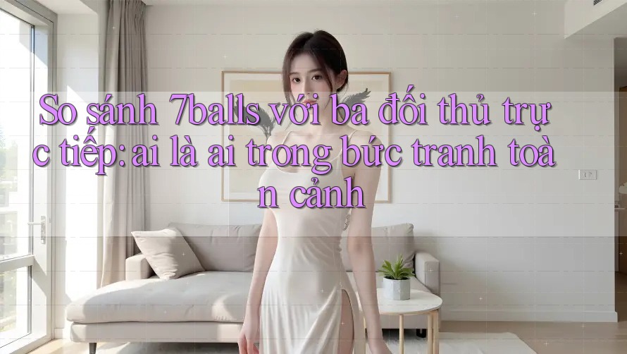 So sánh 7balls với ba đối thủ trực tiếp: ai là ai trong bức tranh toàn cảnh