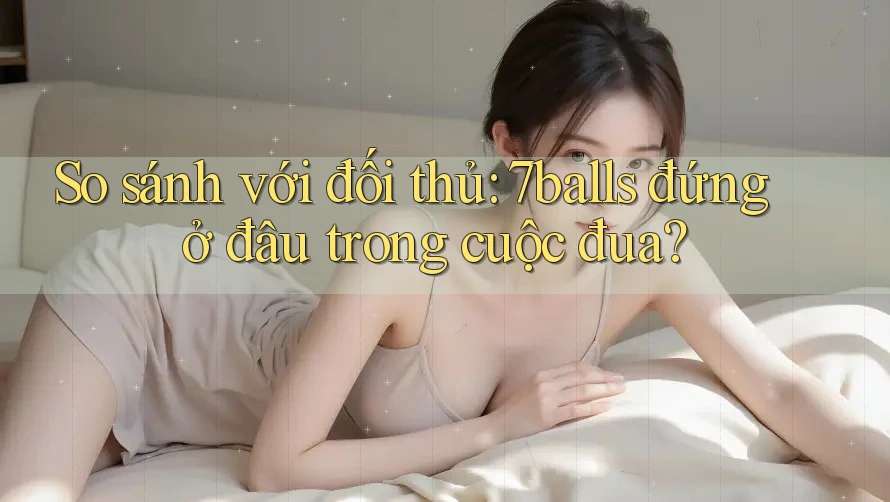 So sánh với đối thủ: 7balls đứng ở đâu trong cuộc đua?