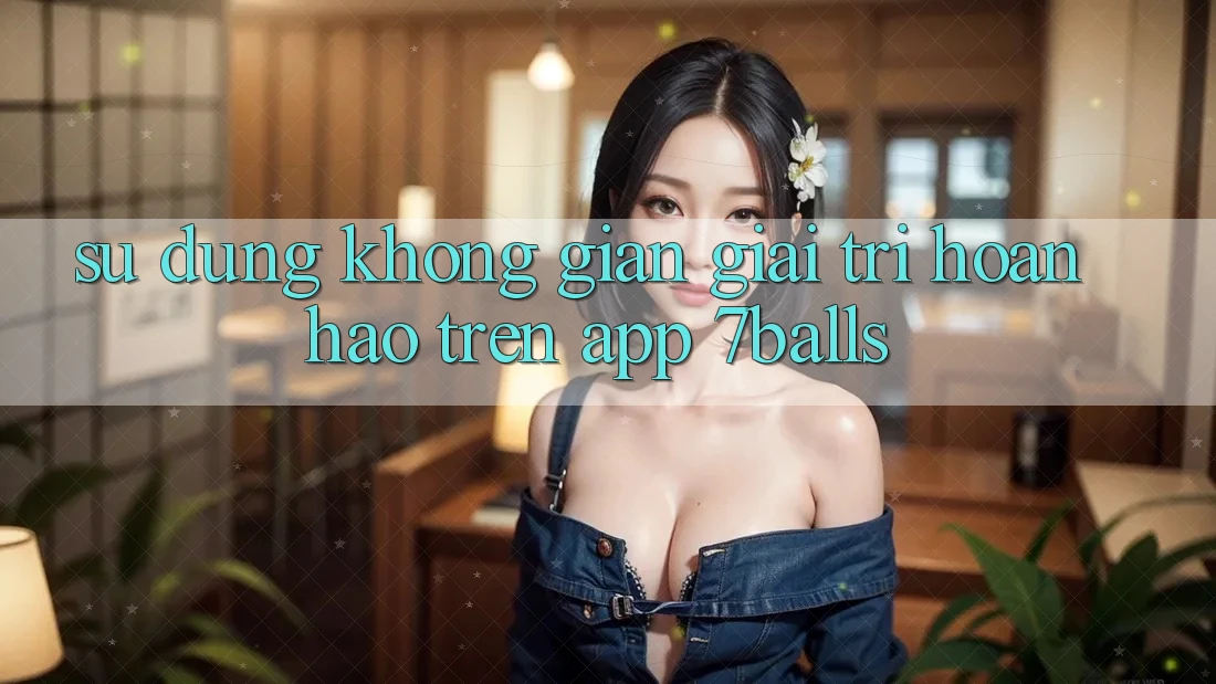 Sử dụng Không Gian Giải Trí Hoàn hảo Trên App 7balls Sử dụng Không Gian Giải Trí Hoàn hảo Trên App 7balls