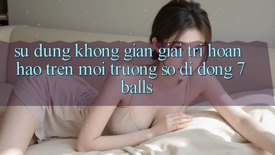 Sử dụng Không Gian Giải Trí Hoàn hảo Trên Môi trường số di động 7balls