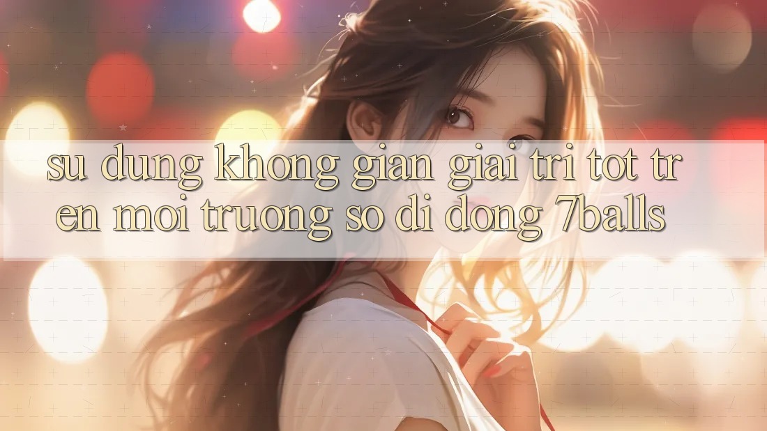Sử dụng Không Gian Giải Trí Tốt Trên Môi trường số di động 7balls