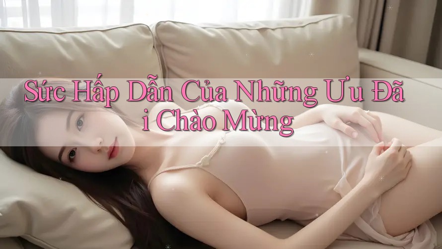 Sức Hấp Dẫn Của Những Ưu Đãi Chào Mừng