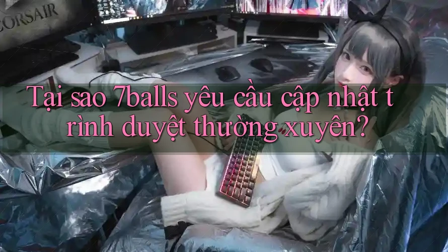 Tại sao 7balls yêu cầu cập nhật trình duyệt thường xuyên?