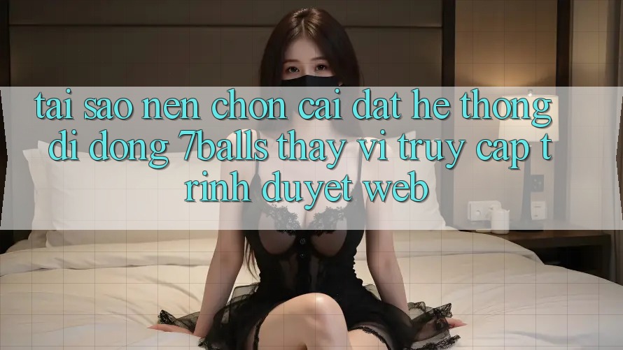Tại Sao Nên Chọn Cài đặt Hệ thống di động 7balls Thay Vì Truy Cập Trình Duyệt Web? Tại Sao Nên Chọn Cài đặt Hệ thống di động 7balls Thay Vì Truy Cập Trình Duyệt Web?