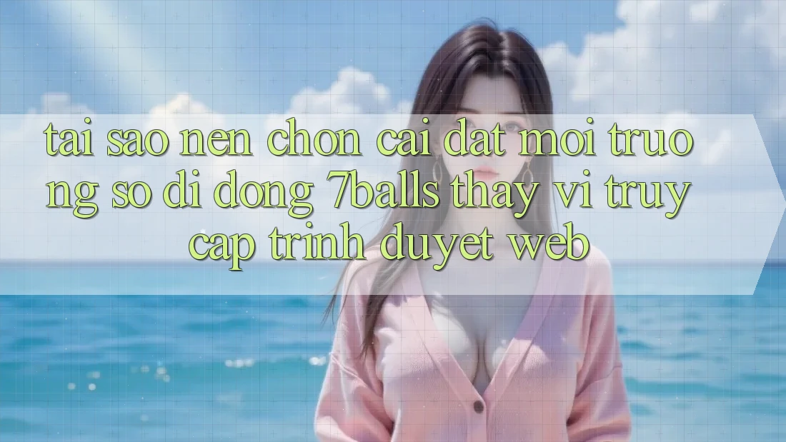 Tại Sao Nên Chọn Cài đặt Môi trường số di động 7balls Thay Vì Truy Cập Trình Duyệt Web? Tại Sao Nên Chọn Cài đặt Môi trường số di động 7balls Thay Vì Truy Cập Trình Duyệt Web?