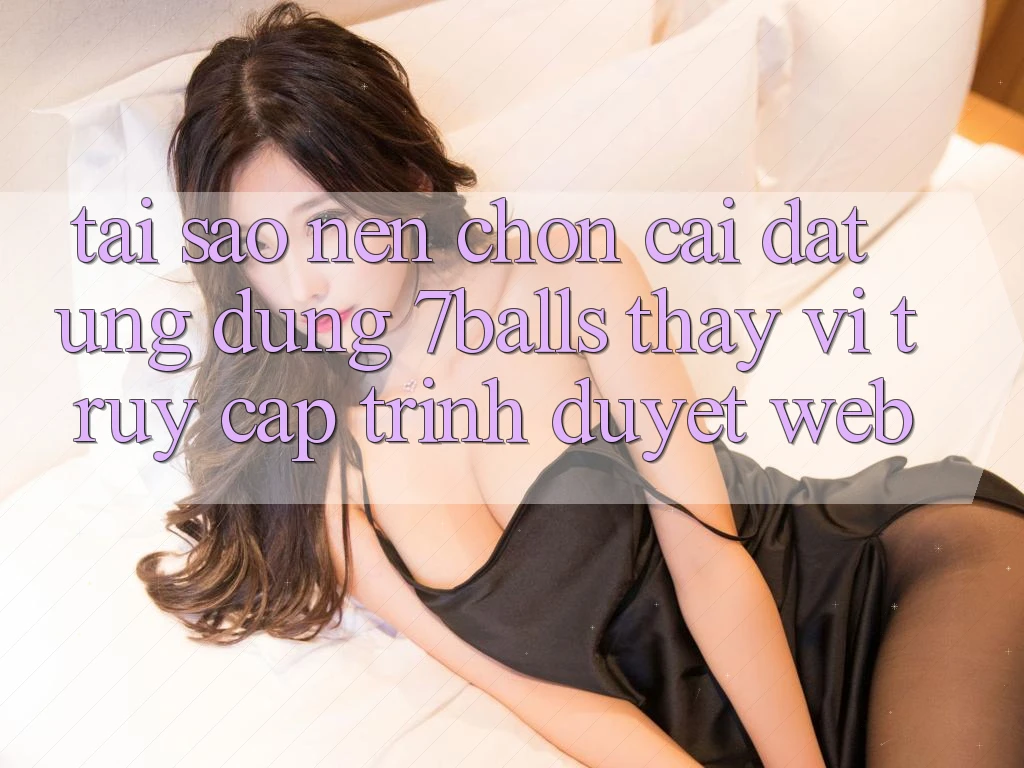 Tại Sao Nên Chọn Cài đặt Ứng dụng 7balls Thay Vì Truy Cập Trình Duyệt Web?