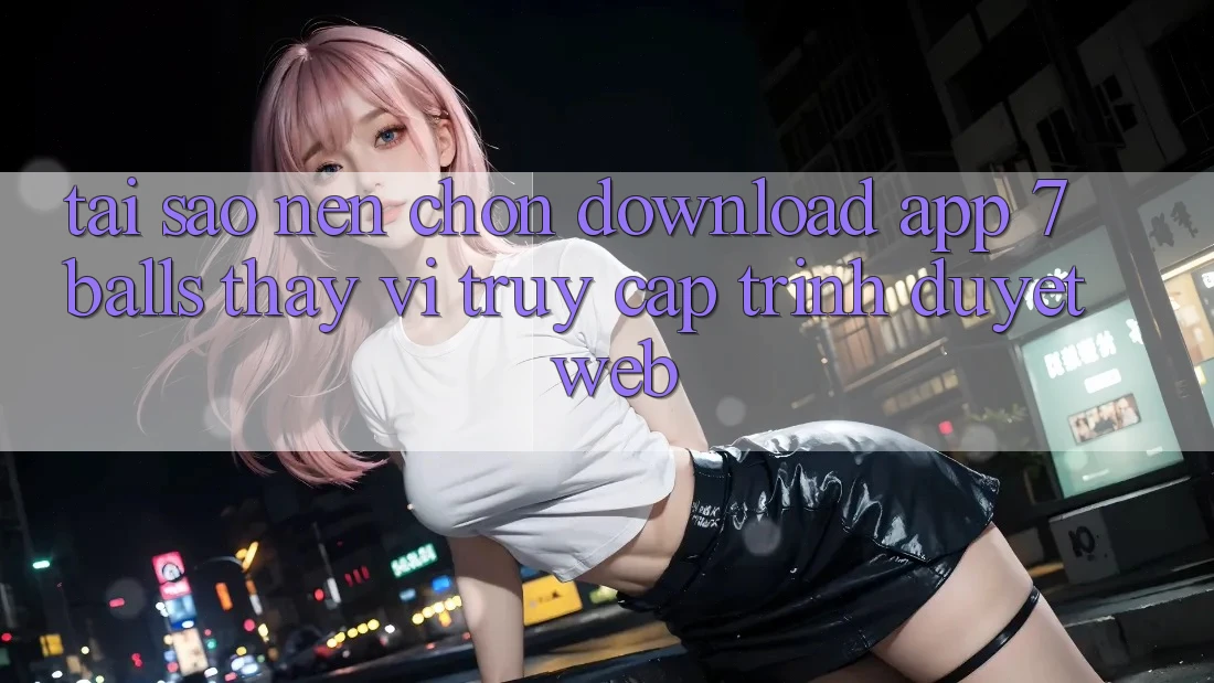 Tại Sao Nên Chọn Download App 7balls Thay Vì Truy Cập Trình Duyệt Web?