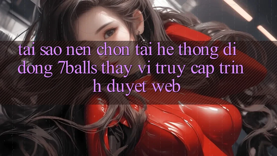 Tại Sao Nên Chọn Tải Hệ thống di động 7balls Thay Vì Truy Cập Trình Duyệt Web?