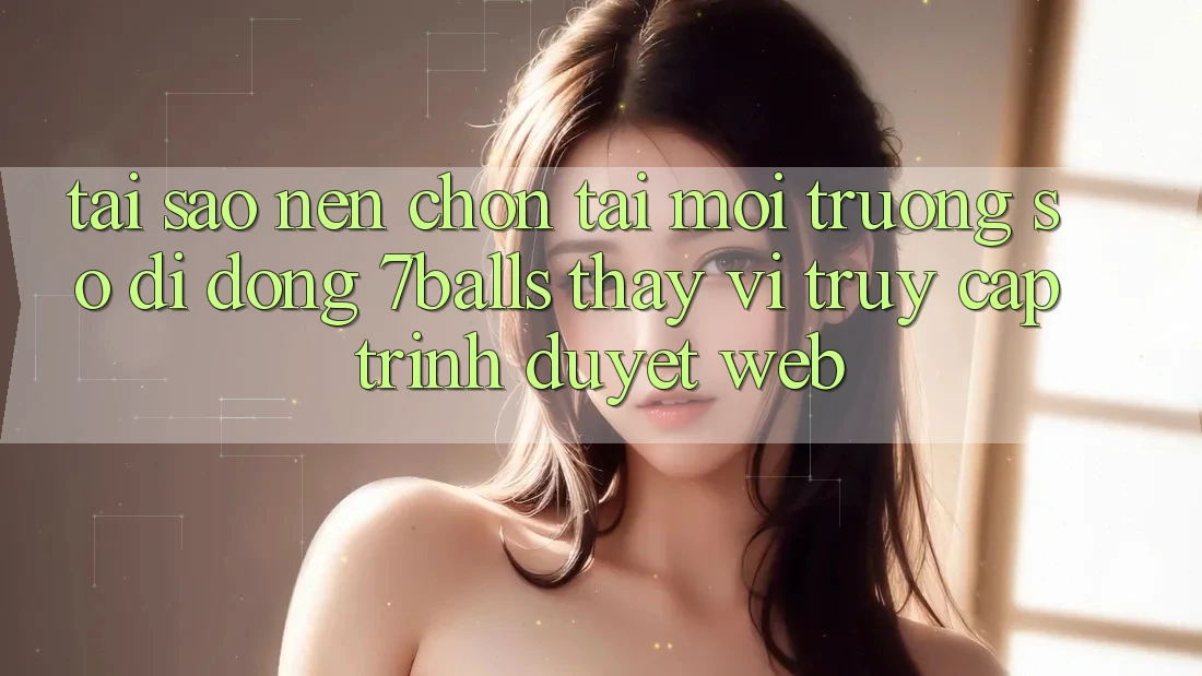 Tại Sao Nên Chọn Tải Môi trường số di động 7balls Thay Vì Truy Cập Trình Duyệt Web?