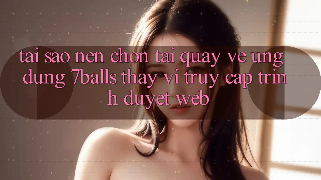 Tại Sao Nên Chọn Tải quay về Ứng dụng 7balls Thay Vì Truy Cập Trình Duyệt Web?