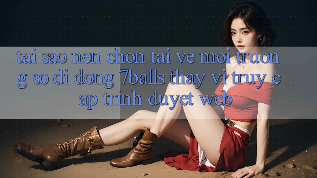 Tại Sao Nên Chọn Tải về Môi trường số di động 7balls Thay Vì Truy Cập Trình Duyệt Web?