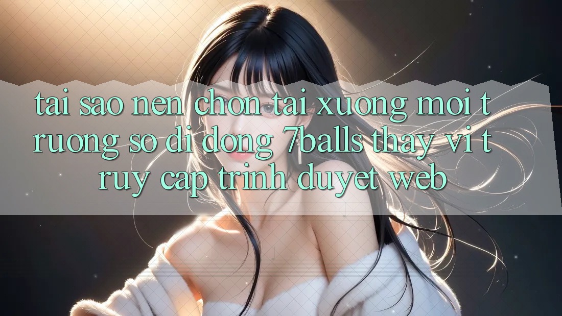 Tại Sao Nên Chọn Tải xuống Môi trường số di động 7balls Thay Vì Truy Cập Trình Duyệt Web?