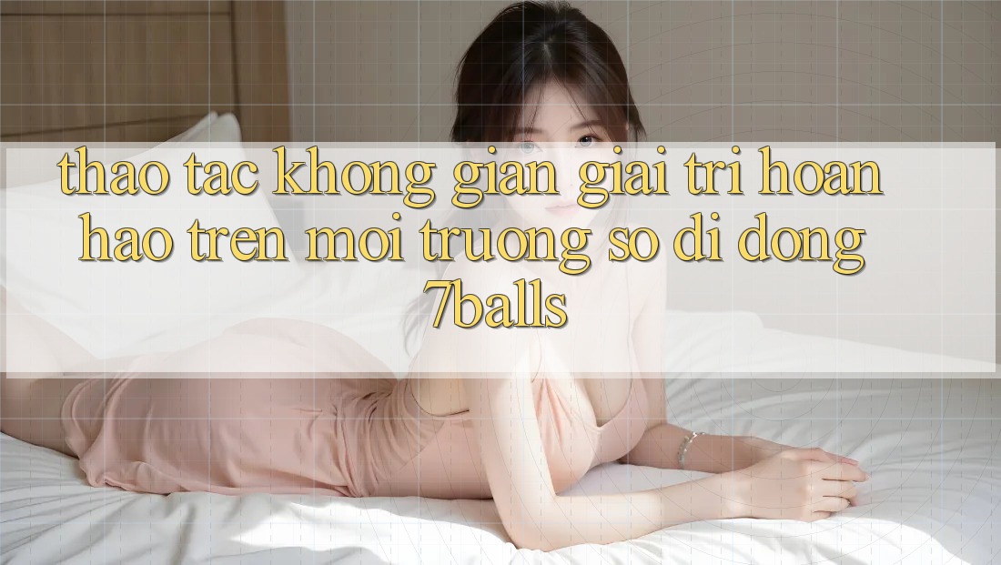 Thao tác Không Gian Giải Trí Hoàn hảo Trên Môi trường số di động 7balls
