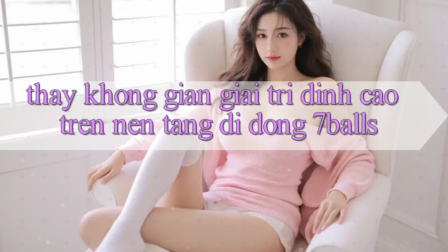 Thấy Không Gian Giải Trí Đỉnh Cao Trên Nền tảng di động 7balls