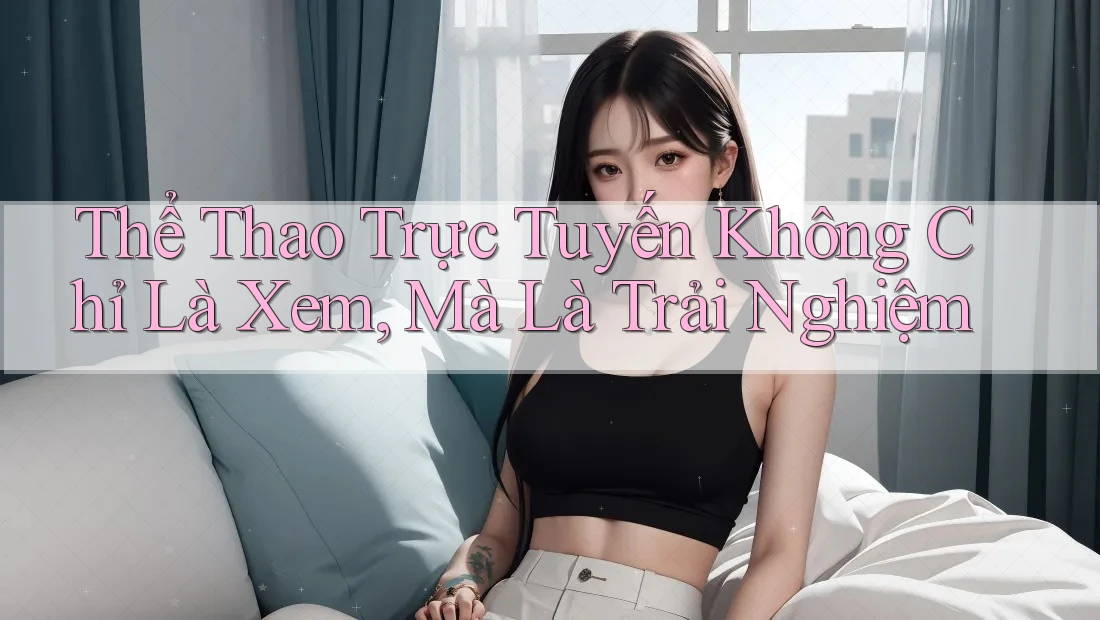 Thể Thao Trực Tuyến Không Chỉ Là Xem, Mà Là Trải Nghiệm