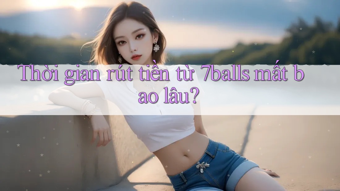 Thời gian rút tiền từ 7balls mất bao lâu?