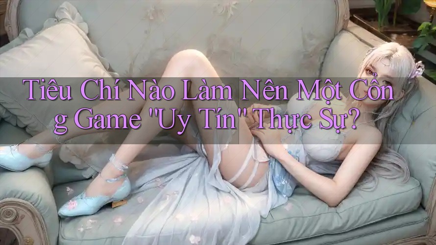 Tiêu Chí Nào Làm Nên Một Cổng Game “Uy Tín” Thực Sự?