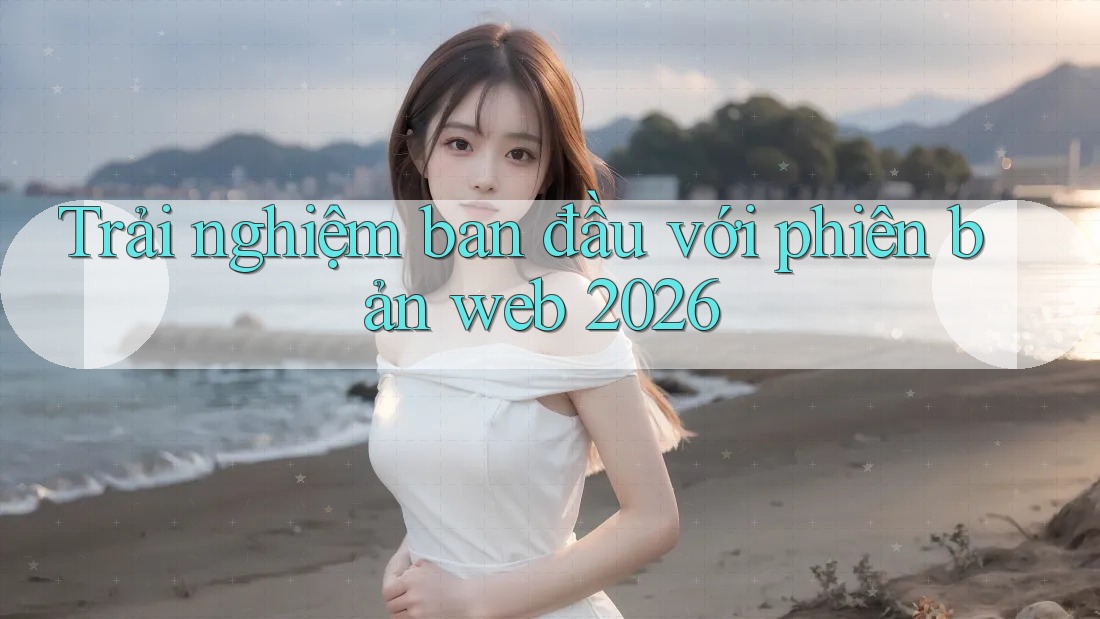 Trải nghiệm ban đầu với phiên bản web 2026