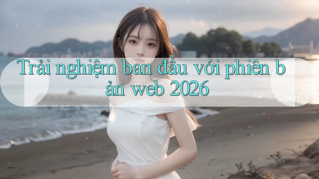 Trải nghiệm ban đầu với phiên bản web 2026 Trải nghiệm ban đầu với phiên bản web 2026