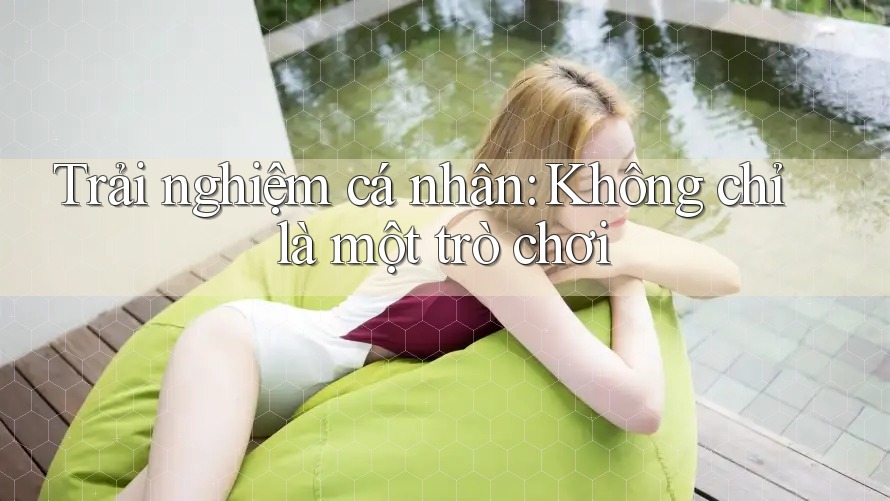 Trải Nghiệm Cá Nhân: Không Chỉ Là Một Trò Chơi