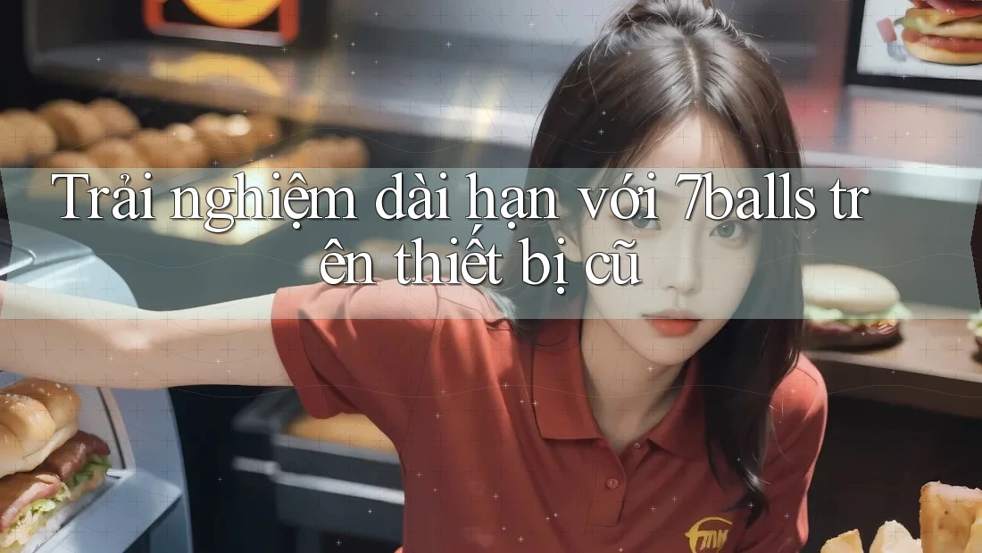 Trải nghiệm dài hạn với 7balls trên thiết bị cũ
