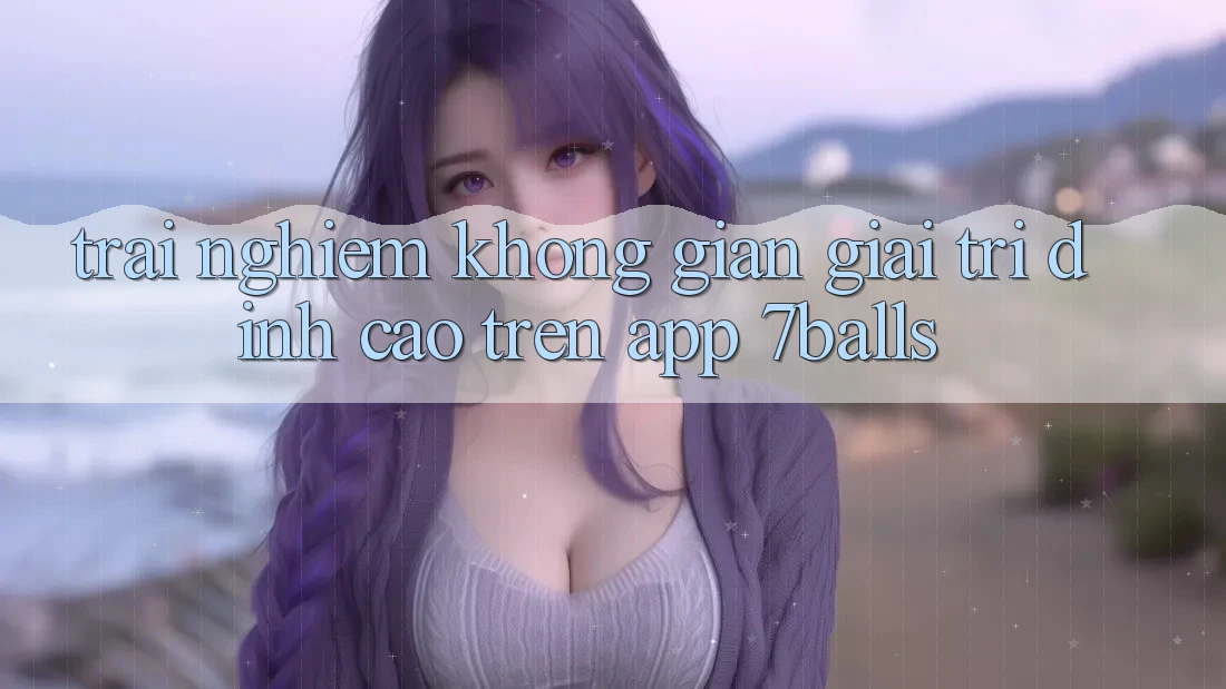Trải nghiệm Không Gian Giải Trí Đỉnh Cao Trên App 7balls