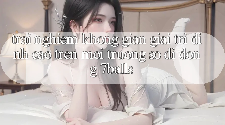 Trải nghiệm Không Gian Giải Trí Đỉnh Cao Trên Môi trường số di động 7balls Trải nghiệm Không Gian Giải Trí Đỉnh Cao Trên Môi trường số di động 7balls