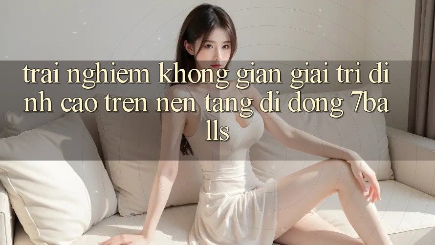 Trải nghiệm Không Gian Giải Trí Đỉnh cao Trên Nền tảng di động 7balls Trải nghiệm Không Gian Giải Trí Đỉnh cao Trên Nền tảng di động 7balls