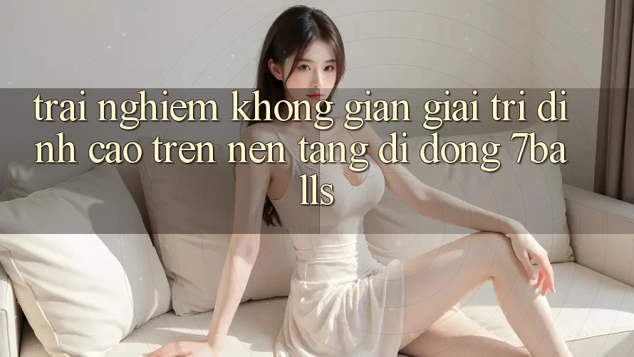 Trải nghiệm Không Gian Giải Trí Đỉnh Cao Trên Nền tảng di động 7balls