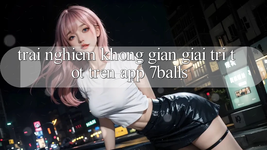 Trải nghiệm Không Gian Giải Trí Tốt Trên App 7balls