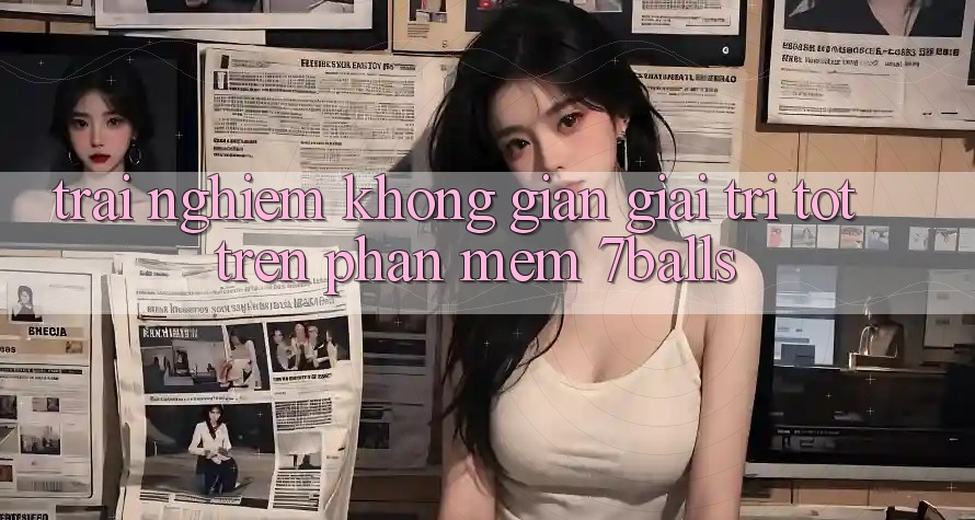 Trải nghiệm Không Gian Giải Trí Tốt Trên Phần mềm 7balls Trải nghiệm Không Gian Giải Trí Tốt Trên Phần mềm 7balls