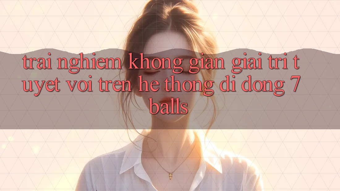 Trải nghiệm Không Gian Giải Trí Tuyệt vời Trên Hệ thống di động 7balls