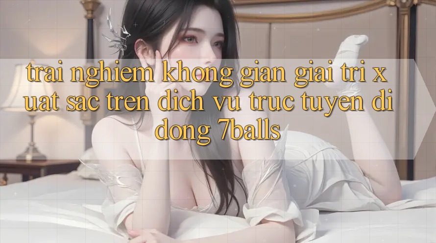 Trải nghiệm Không Gian Giải Trí Xuất sắc Trên Dịch vụ trực tuyến di động 7balls