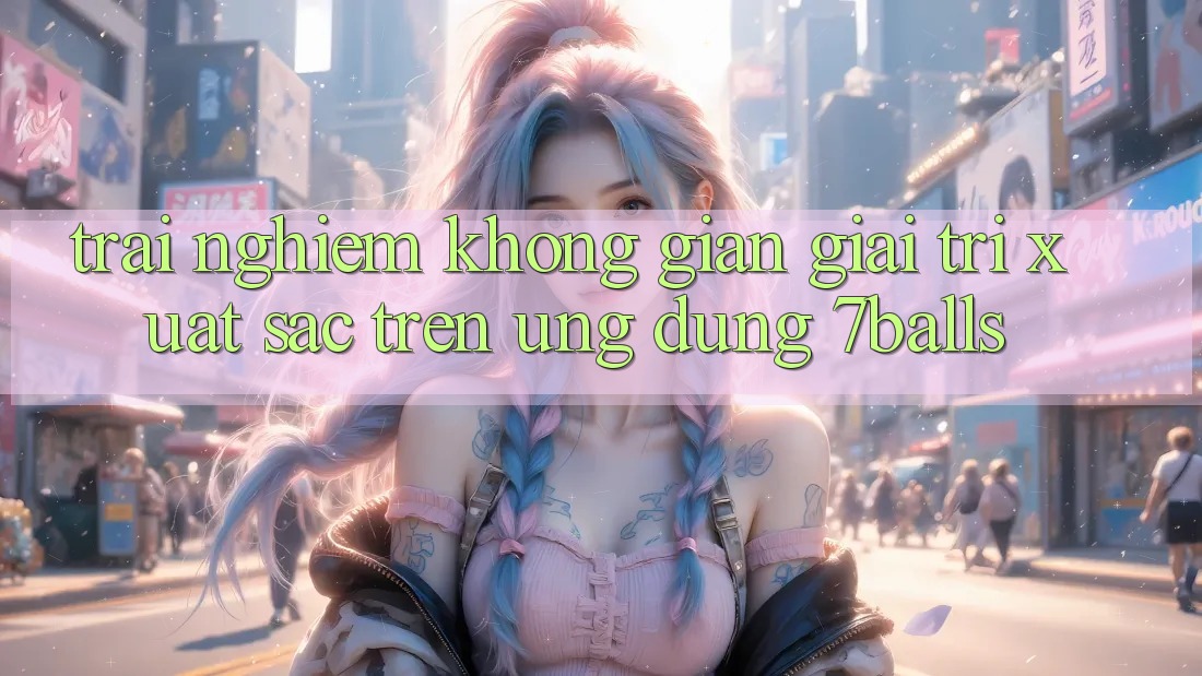 Trải nghiệm Không Gian Giải Trí Xuất sắc Trên Ứng dụng 7balls Trải nghiệm Không Gian Giải Trí Xuất sắc Trên Ứng dụng 7balls