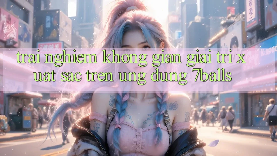 Trải nghiệm Không Gian Giải Trí Xuất sắc Trên Ứng dụng 7balls
