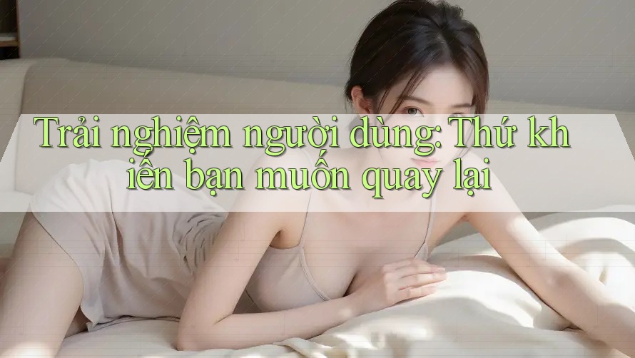 Trải nghiệm người dùng: Thứ khiến bạn muốn quay lại Trải nghiệm người dùng: Thứ khiến bạn muốn quay lại