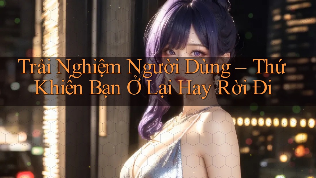 Trải Nghiệm Người Dùng – Thứ Khiến Bạn Ở Lại Hay Rời Đi Trải Nghiệm Người Dùng – Thứ Khiến Bạn Ở Lại Hay Rời Đi