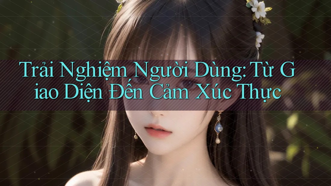 Trải Nghiệm Người Dùng: Từ Giao Diện Đến Cảm Xúc Thực
