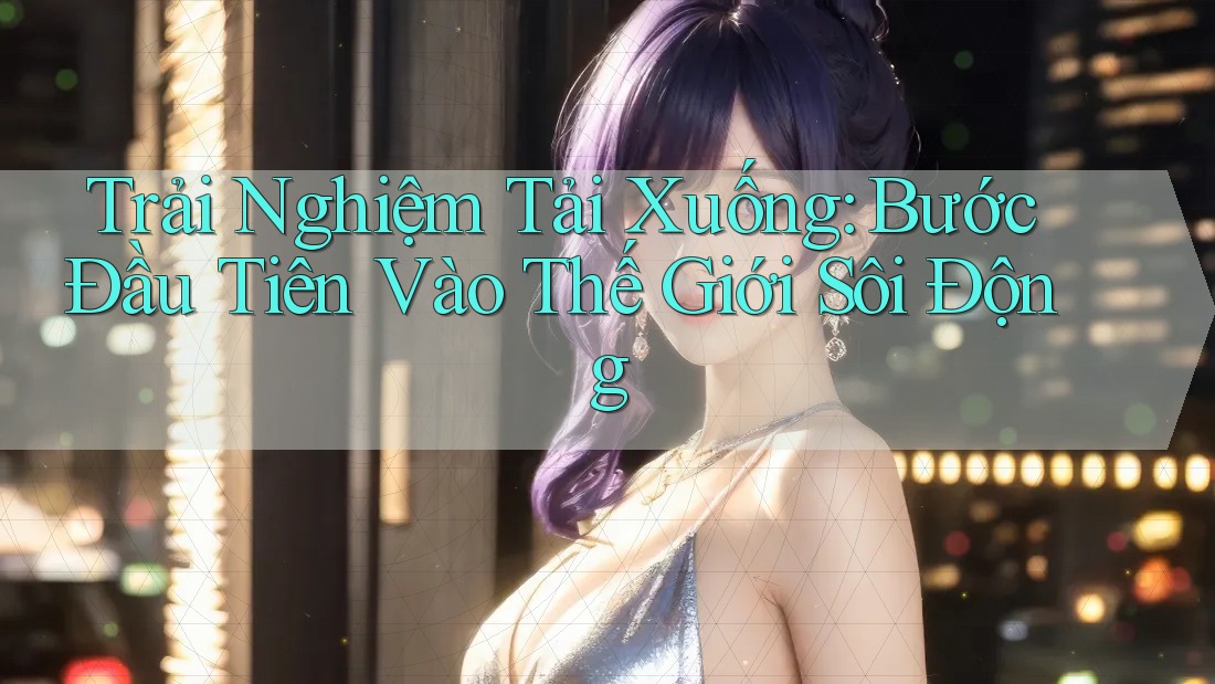 Trải Nghiệm Tải Xuống: Bước Đầu Tiên Vào Thế Giới Sôi Động