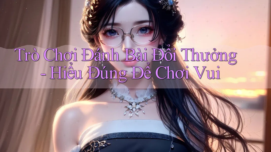 Trò Chơi Đánh Bài Đổi Thưởng - Hiểu Đúng Để Chơi Vui