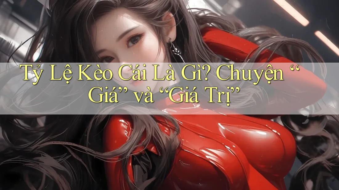 Tỷ Lệ Kèo Cái Là Gì? Chuyện “Giá” và “Giá Trị”