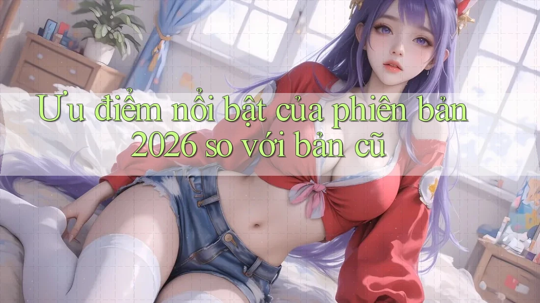 Ưu điểm nổi bật của phiên bản 2026 so với bản cũ