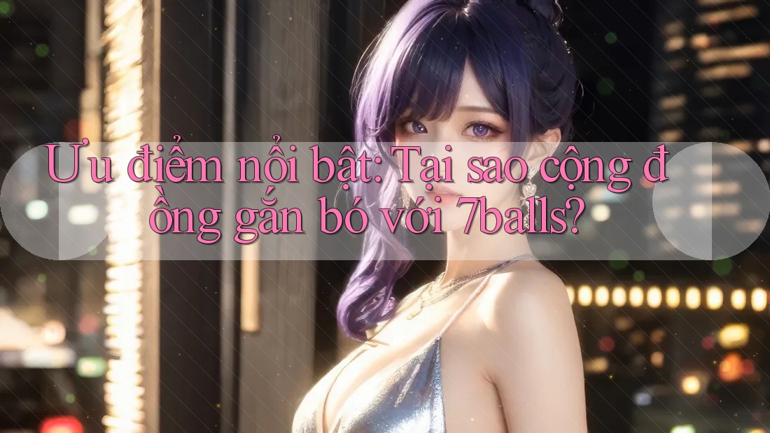 Ưu điểm nổi bật: Tại sao cộng đồng gắn bó với 7balls?