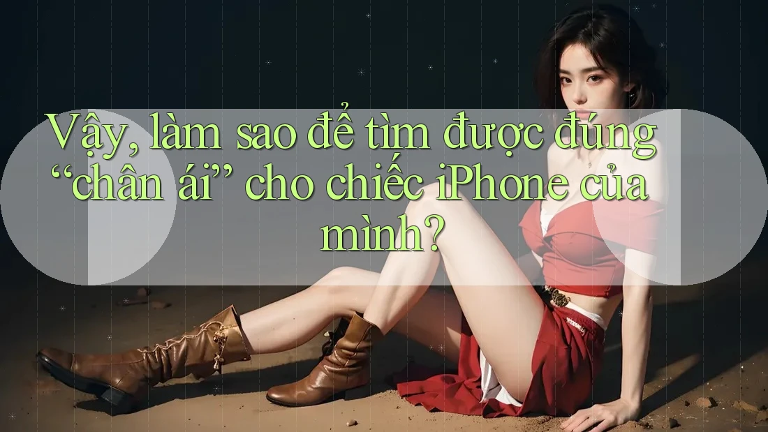 Vậy, làm sao để tìm được đúng “chân ái” cho chiếc iPhone của mình?