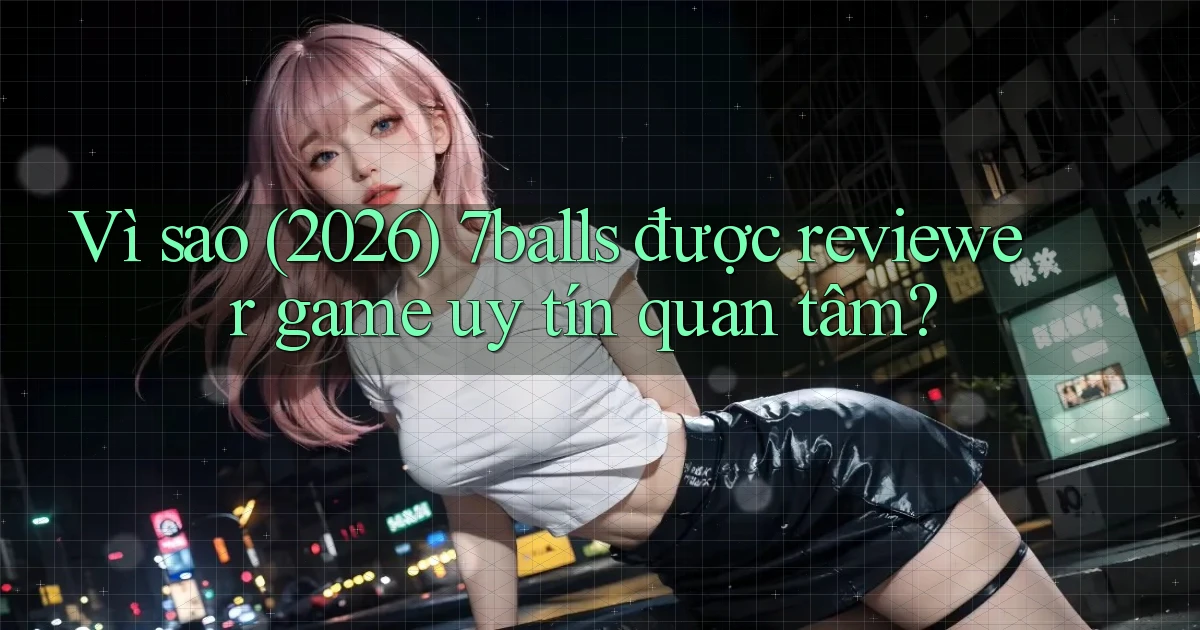 Vì sao (2026) 7balls được reviewer game uy tín quan tâm