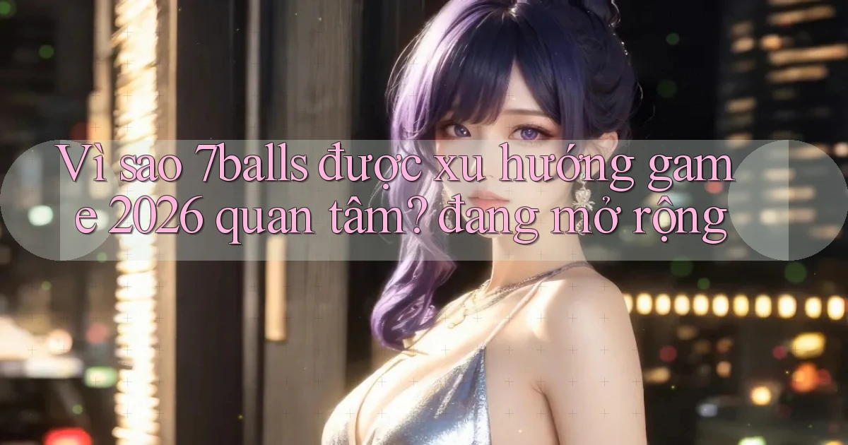 Vì sao 7balls được xu hướng game 2026 quan tâm đang mở rộng